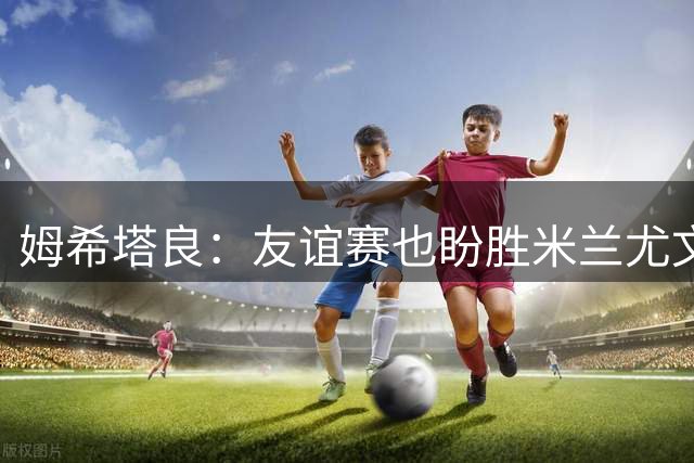 姆希塔良：友谊赛也盼胜米兰尤文，世界杯看得不多