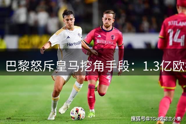 巴黎怒斥皇马挖角手段：1.3亿欧抢人打破转会市场理性底线