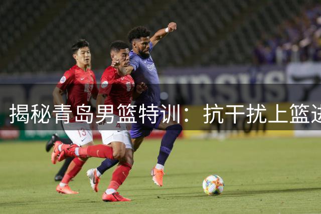 揭秘青岛男篮特训：抗干扰上篮进阶训练现场直击