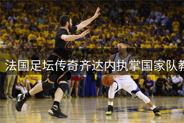 法国足坛传奇齐达内执掌国家队教鞭 开启新时代征程