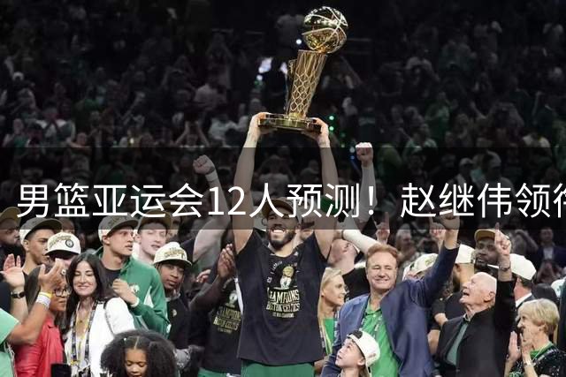 男篮亚运会12人预测！赵继伟领衔，杨瀚森+王俊杰回归，目标=夺冠