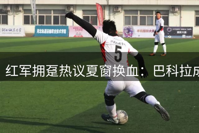红军拥趸热议夏窗换血：巴科拉成锋线首选 加克波恐遭清洗