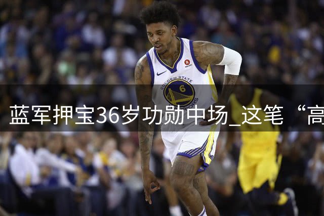 蓝军押宝36岁功勋中场 这笔“高龄”签约背后暗藏玄机