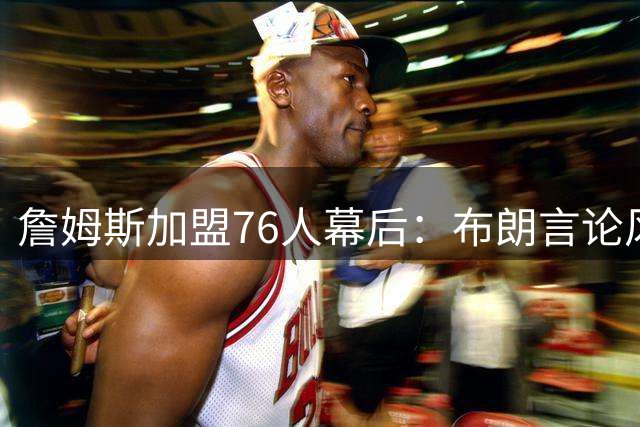 詹姆斯加盟76人幕后：布朗言论风波引更衣室危机 管理层连夜斡旋化解