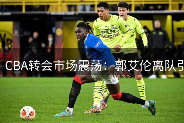 CBA转会市场震荡：郭艾伦离队引关注 李祥波重返NBL 王少杰交易告吹