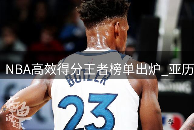 NBA高效得分王者榜单出炉 亚历山大70%真实命中率30+场次冠绝联盟